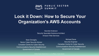 © 2018, Amazon Web Services, Inc. or its affiliates. All rights reserved.
Lock it Down: How to Secure Your
Organization's AWS Accounts
Sean Donaghy
Senior Cyber Security Advisor
Canadian Centre for Cyber Security
Communications Security Establishment
Government of Canada
Michael Davie
Security Engineer
Canadian Centre for Cyber Security
Communications Security Establishment
Government of Canada
Geordie Anderson
Security Specialist Solutions Architect
Amazon Web Services
 