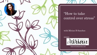 “How to take
control over stress”
with Mirian B Sanchez
www.mirianbsanchez.com
 