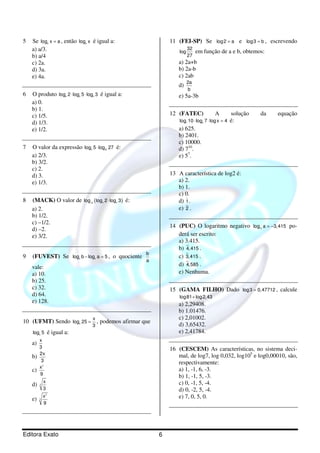 5   Se log x = a , então log x é igual a:
                  2                8
                                                                        11 (FEI-SP) Se log2 = a e log3 = b , escrevendo
    a) a/3.                                                                 log
                                                                                  32
                                                                                       em função de a e b, obtemos:
    b) a/4                                                                        27
    c) 2a.                                                                 a) 2a+b
    d) 3a.                                                                 b) 2a-b
    e) 4a.                                                                 c) 2ab
                                                                                  2a
                                                                           d)
                                                                                  b
6   O produto log 2 ⋅ log 5 ⋅ log 3 é igual a:
                          9    2           5                               e) 5a-3b
    a) 0.
    b) 1.
    c) 1/5.                                                             12 (FATEC)              A          solução   da   equação
    d) 1/3.                                                                 log7 10 ⋅ log5 7 ⋅ log x = 4   é:
    e) 1/2.                                                                a) 625.
                                                                           b) 2401.
                                                                           c) 10000.
7   O valor da expressão log 5 ⋅ log 27 é:
                                       3               25                  d) 710.
    a) 2/3.                                                                e) 57.
    b) 3/2.
    c) 2.
    d) 3.                                                               13 A característica de log2 é:
    e) 1/3.                                                                a) 2.
                                                                           b) 1.
                                                                           c) 0.
8   (MACK) O valor de log ( log 2 ⋅ log 3 ) é:
                                       2           3        4              d) 1 .
    a) 2.                                                                  e) 2 .
    b) 1/2.
    c) –1/2.
                                                                        14 (PUC) O logaritmo negativo log a = −3, 415 po-
    d) –2.                                                                                                           10



    e) 3/2.                                                                derá ser escrito:
                                                                           a) 3.415.
                                                                           b) 4, 415 .
                                                                b
9   (FUVEST) Se log b − log a = 5 , o quociente
                               2               2
                                                                           c) 3,415 .
                                                                a
    vale:                                                                  d) 4,585 .
    a) 10.                                                                 e) Nenhuma.
    b) 25.
    c) 32.                                                              15 (GAMA FILHO) Dado log3 = 0, 47712 , calcule
    d) 64.                                                                  log81 + log 2, 43
    e) 128.
                                                                           a) 2,29408.
                                                                           b) 1.01476.
                                           x                               c) 2,01002.
10 (UFMT) Sendo log 25 = , podemos afirmar que
                               4
                                           3                               d) 3,65432.
    log2 5        é igual a:                                               e) 2,41784.
         x
    a)
         3                                                              16 (CESCEM) As características, no sistema deci-
    b)
         2x                                                                mal, de log7, log 0,032, log105 e log0,00010, são,
          3                                                                respectivamente:
         x2
    c)                                                                     a) 1, -1, 6, -3.
         9
                                                                           b) 1, -1, 5, -3.
    d)   3
             x                                                             c) 0, -1, 5, -4.
             3                                                             d) 0, -2, 5, -4.
    e)   3
             x2                                                            e) 7, 0, 5, 0.
             9




Editora Exato                                                       6
 