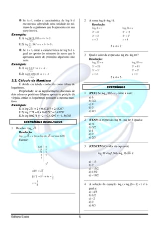 Editora Exato 5
Se b 1> , então a característica de log b é
encontrada subtraindo uma unidade do nú-
mero de algarismos que b apresenta em sua
parte inteira.
Exemplo:
E.1) {
4alg
log3478,701 4 1 3⇒ − =
E.2) {
1 alg
log 2 ,347 c 1 1 0⇒ = − = .
Se b 1< , então a característica de log b é i-
gual ao oposto do números de zeros que b
apresenta antes do primeiro algarismo não
nulo.
Exemplo:
E.1) {
2 zeros
log 0,0 31 c 2⇒ = − .
E.2)
4 zeros
log0,000345 c 4⇒ = −123
3.2. Cálculo da Mantissa
É obtida em tabela conhecida como tábua de
logaritmos.
Propriedade: se as representações decimais de
dois números positivos diferem apenas na posição da
vírgula, então os logaritmos possuem a mesma man-
tissa.
Exemplo:
E.1) log 271 = 2 + 0,43297 = 2,43297
E.2) log 2,71 = 0 + 0,43297 = 0,43297
E.3) log 0,0271 = −2 + 0,43297 = −1, 56703
EXERCÍCIOS RESOLVIDOS
1 Resolva: 625
log 5
Resolução:
625log 5 (lê-se log de 5 na base 625)x=
Fatorar:
625
125
25
5
1
5
5
5
5
5
4
( )
1
4 2
625 5
1
5 5 4
2
1
8
x
x
x
x
=
/ /= → =
=
2 A soma 2 2
log 8 log 16+ .
Resolução:
2log 8
2 8
2 2
3
x
x
x
x
=
=
=
=
2
4
log 16
2 16
2 2
4
x
x
x
x
=
=
=
=
3 + 4 = 7
3 Qual o valor da expressão 5 3
log 25 log 81+ ?
Resolução:
5
2
log 25
5 25
5 5
2
x
x
x
x
=
=
=
=
3
4
log 81
3 81
3 3
4
x
x
x
x
=
=
=
=
2 + 4 = 6
EXERCÍCIOS
1 (PUC) Se 2 2
log 512 x= , então x vale:
a) 6
b) 3/2
c) 9
d) 3
e) 2/3
2 (FESP) A expressão 2 4
log 16 log 32− é igual a:
a) ½
b) 3/2
c) 1
d) 2
e) 2/3
3 (CESCEM) O valor da expressão
1 0,1
2
log 32 log0,001 log 10 10+ − é:
a) –13
b) 2
c) –13/2
d) 13/2
e) –19/2
4 A solução da equação ( )8 8
log x log 3x 2 1+ − = é i-
gual a:
a) –4/3
b) 1/2
c) –2
d) 2
e) 4/3
 