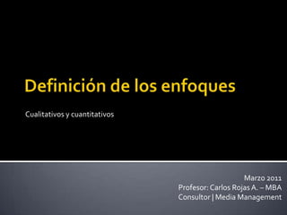 Definición de los enfoques Cualitativos y cuantitativos Marzo 2011 Profesor: Carlos Rojas A. – MBA Consultor | Media Management 
