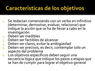 Características de los objetivosSe redactan comenzando con un verbo en infinitivo (determinar, demostrar, evaluar, relacionar) que indique la acción que se ha de llevar a cabo en la investigaciónDeben ser mediblesDeben ser factibles de alcanzarDeben ser claros, evitar la ambigüedadDeben ser precisos, es decir, contemplar solo un aspecto del problemaLos objetivos específicos deben seguir una secuencia lógica que indique los pasos o etapas que se han de cumplir para lograr el objetivo general