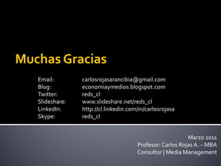 Muchas GraciasEmail: 		carlosrojasarancibia@gmail.comBlog: 		economiaymedios.blogspot.comTwitter: 		reds_clSlideshare: 	www.slideshare.net/reds_cl LinkedIn: 	http://cl.linkedin.com/in/carlosrojasaSkype:		reds_clMarzo 2011Profesor: Carlos Rojas A. – MBAConsultor | Media Management