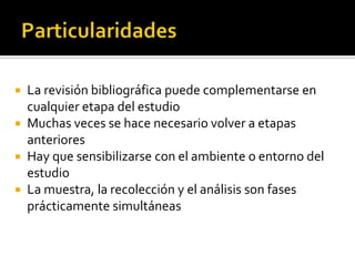 ParticularidadesLa revisión bibliográfica puede complementarse en cualquier etapa del estudioMuchas veces se hace necesario volver a etapas anterioresHay que sensibilizarse con el ambiente o entorno del estudioLa muestra, la recolección y el análisis son fases prácticamente simultáneas