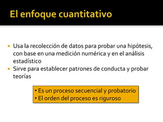 El enfoque cuantitativoUsa la recolección de datos para probar una hipótesis, con base en una medición numérica y en el análisis estadísticoSirve para establecer patrones de conducta y probar teorías Es un proceso secuencial y probatorio