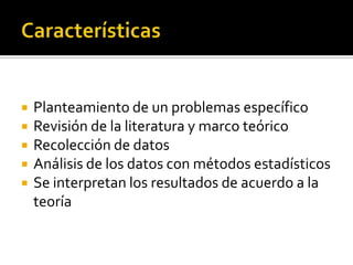  El orden del proceso es rigurosoCaracterísticasPlanteamiento de un problemas específicoRevisión de la literatura y marco teóricoRecolección de datosAnálisis de los datos con métodos estadísticosSe interpretan los resultados de acuerdo a la teoría
