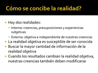 Cómo se concibe la realidad?Hay dos realidades:Interna: creencias, presuposiciones y experiencias subjetivasExterna: objetiva e independiente de nuestras creenciasLa realidad objetiva es susceptible de ser conocidaBuscar la mayor cantidad de información de la realidad objetivaCuando los resultados cambian la realidad objetiva, nuestras creencias también deben modificarse