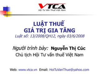 LUẬT THUẾ  GIÁ TRỊ GIA TĂNG Luật số: 13/2008/QH12 , ngày 03/6/2008 Người trình bày:   Nguyễn Thị Cúc  Chủ tịch  Hội Tư vấn thuế Việt Nam Web:  www.vtca.vn   Email:  [email_address] 