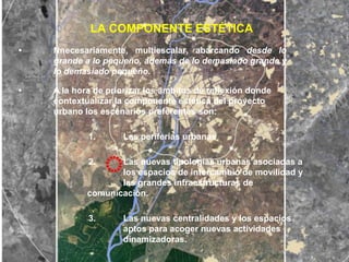 LA COMPONENTE ESTÉTICA
•   Nnecesariamente, multiescalar, abarcando desde lo
    grande a lo pequeño, además de lo demasiado grande y
    lo demasiado pequeño.

•   A la hora de priorizar los ámbitos de reflexión donde
    contextualizar la componente estética del proyecto
    urbano los escenarios preferentes son:

            1.      Las periferias urbanas

            2.     Las nuevas tipologías urbanas asociadas a
                   los espacios de intercambio de movilidad y
                   las grandes infraestructuras de
            comunicación.

            3.      Las nuevas centralidades y los espacios
                    aptos para acoger nuevas actividades
                    dinamizadoras.
 