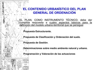 EL CONTENIDO URBANÍSTICO DEL PLAN
       GENERAL DE ORDENACIÓN

EL PLAN, COMO INSTRUMENTO TÉCNICO, debe dar
cumplida respuesta a cuatro aspectos básicos para la
definición del modelo urbano-territorial que se persigue:

   Propuesta Estructurante.

   Propuesta de Clasificación y Ordenación del suelo.

   Propuesta de Gestión.

   Determinaciones sobre medio ambiente natural y urbano.

   Programación y Valoración de las actuaciones
 