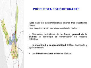 PROPUESTA ESTRUCTURANTE



 Este nivel de determinaciones abarca tres cuestiones
claves
para la optimización morfofuncional de la ciudad:

• Elementos definidores de la forma general de la
ciudad: la estrategia de construcción del espacio
colectivo.

• La movilidad y la accesibilidad: tráfico, transporte y
aparcamientos.

• Las infraestructuras urbanas básicas.
 