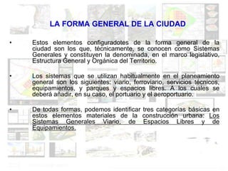 LA FORMA GENERAL DE LA CIUDAD

•   Estos elementos configuradotes de la forma general de la
    ciudad son los que, técnicamente, se conocen como Sistemas
    Generales y constituyen la denominada, en el marco legislativo,
    Estructura General y Orgánica del Territorio.

•   Los sistemas que se utilizan habitualmente en el planeamiento
    general son los siguientes: viario, ferroviario, servicios técnicos,
    equipamientos, y parques y espacios libres. A los cuales se
    deberá añadir, en su caso, el portuario y el aeroportuario.

•   De todas formas, podemos identificar tres categorías básicas en
    estos elementos materiales de la construcción urbana: Los
    Sistemas Generales Viario, de Espacios Libres y de
    Equipamientos.
 