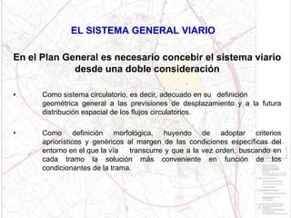 EL SISTEMA GENERAL VIARIO

En el Plan General es necesario concebir el sistema viario
             desde una doble consideración

•     Como sistema circulatorio, es decir, adecuado en su definición
      geométrica general a las previsiones de desplazamiento y a la futura
      distribución espacial de los flujos circulatorios.

•     Como definición morfológica, huyendo de adoptar criterios
      apriorísticos y genéricos al margen de las condiciones específicas del
      entorno en el que la vía   transcurre y que a la vez orden, buscando en
      cada tramo la solución más conveniente en función de los
      condicionantes de la trama.
 