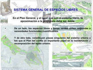 SISTEMA GENERAL DE ESPACIOS LIBRES

    En el Plan General, y al igual que con el sistema viario, la
          aproximación a la propuesta debe ser doble.

•    De un lado, los espacios libres y zonas verdes deben responder a
     necesidades funcionales cuantificables.

•    Y de otro lado, constituyen piezas singulares del sistema urbano a
     los que el Plan les confía un importante papel en la reordenación y
     recomposición del tejido urbano.
 