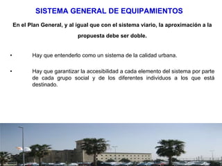SISTEMA GENERAL DE EQUIPAMIENTOS
    En el Plan General, y al igual que con el sistema viario, la aproximación a la
                             propuesta debe ser doble.


•          Hay que entenderlo como un sistema de la calidad urbana.

•          Hay que garantizar la accesibilidad a cada elemento del sistema por parte
           de cada grupo social y de los diferentes individuos a los que está
           destinado.
 