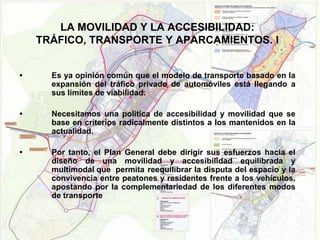 LA MOVILIDAD Y LA ACCESIBILIDAD:
    TRÁFICO, TRANSPORTE Y APARCAMIENTOS. I


•     Es ya opinión común que el modelo de transporte basado en la
      expansión del tráfico privado de automóviles está llegando a
      sus límites de viabilidad.

•     Necesitamos una política de accesibilidad y movilidad que se
      base en criterios radicalmente distintos a los mantenidos en la
      actualidad.

•     Por tanto, el Plan General debe dirigir sus esfuerzos hacia el
      diseño de una movilidad y accesibilidad equilibrada y
      multimodal que permita reequilibrar la disputa del espacio y la
      convivencia entre peatones y residentes frente a los vehículos,
      apostando por la complementariedad de los diferentes modos
      de transporte
 