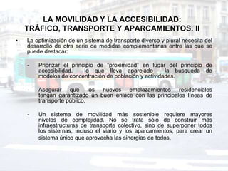 LA MOVILIDAD Y LA ACCESIBILIDAD:
    TRÁFICO, TRANSPORTE Y APARCAMIENTOS. II
•   La optimización de un sistema de transporte diverso y plural necesita del
    desarrollo de otra serie de medidas complementarias entre las que se
    puede destacar:

    -   Priorizar el principio de “proximidad” en lugar del principio de
        accesibilidad,    lo que lleva aparejado        la búsqueda de
        modelos de concentración de población y actividades.

    -   Asegurar que los nuevos emplazamientos residenciales
        tengan garantizado un buen enlace con las principales líneas de
        transporte público.

    -   Un sistema de movilidad más sostenible requiere mayores
        niveles de complejidad. No se trata sólo de construir más
        infraestructuras de transporte colectivo, sino de superponer todos
        los sistemas, incluso el viario y los aparcamientos, para crear un
        sistema único que aprovecha las sinergias de todos.
 