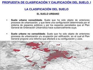 PROPUESTA DE CLASIFICACIÓN Y CALIFICACIÓN DEL SUELO. I

                  LA CLASIFICACIÓN DEL SUELO
                              EL SUELO URBANO

  •   Suelo urbano consolidado. Suelo que ha sido objeto de anteriores
      procesos de urbanización, y que tiene una configuración determinada por el
      sistema de espacios públicos y por los espacios parcelados que el Plan
      General de Ordenación Urbanística hace sustancialmente suya.

  •   Suelo urbano no consolidado. Suelo que ha sido objeto de anteriores
      procesos de urbanización y/u ocupación por edificación, en el cual el Plan
      General propone una reforma que afectará a su configuración y usos.
 
