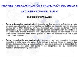 PROPUESTA DE CLASIFICACIÓN Y CALIFICACIÓN DEL SUELO. II

                     LA CLASIFICACIÓN DEL SUELO

                            EL SUELO URBANIZABLE


•   Suelo urbanizable sectorizado, integrado por los terrenos suficientes y más
    idóneos para absorber los crecimientos previsibles, de acuerdo con los criterios
    fijados por el Plan General. El Plan delimitará uno o más sectores, y fijará
    condiciones y los requerimientos exigibles para su transformación mediante el o
    los pertinentes Planes Parciales de Ordenación. Desde la aprobación de su
    ordenación detallada este suelo pasará a tener la consideración de suelo
    urbanizable ordenado.

•   Suelo urbanizable no sectorizado, integrado por los restantes terrenos
    adscritos a esta clase de suelo. Esta categoría deberá tener en cuenta las
    características naturales y estructurales del municipio, así como la capacidad de
    integración de los usos del suelo y las exigencias de su crecimiento
    racional, proporcionado y sostenible.
 
