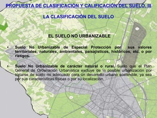 PROPUESTA DE CLASIFICACIÓN Y CALIFICACIÓN DEL SUELO. III

                   LA CLASIFICACIÓN DEL SUELO



                      EL SUELO NO URBANIZABLE

•   Suelo No Urbanizable de Especial Protección por                sus valores
    territoriales, naturales, ambientales, paisajísticos, históricos, etc, o por
    riesgos.

•   Suelo No Urbanizable de carácter natural o rural. Suelo que el Plan
    General de Ordenación Urbanística excluye de la posible urbanización por
    tratarse de suelo no adecuado para un desarrollo urbano sostenible, ya sea
    por sus características físicas o por su localización.
 