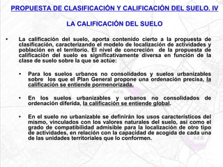 PROPUESTA DE CLASIFICACIÓN Y CALIFICACIÓN DEL SUELO. IV

                        LA CALIFICACIÓN DEL SUELO

•     La calificación del suelo, aporta contenido cierto a la propuesta de
      clasificación, caracterizando el modelo de localización de actividades y
      población en el territorio. El nivel de concreción de la propuesta de
      calificación del suelo es significativamente diversa en función de la
      clase de suelo sobre la que se actúe:

      •   Para los suelos urbanos no consolidados y suelos urbanizables
          sobre los que el Plan General propone una ordenación precisa, la
          calificación se entiende pormenorizada.

      •   En los suelos urbanizables y urbanos no consolidados de
          ordenación diferida, la calificación se entiende global.

      •   En el suelo no urbanizable se definirán los usos característicos del
          mismo, vinculados con los valores naturales del suelo, así como el
          grado de compatibilidad admisible para la localización de otro tipo
          de actividades, en relación con la capacidad de acogida de cada una
          de las unidades territoriales que lo conformen.
 