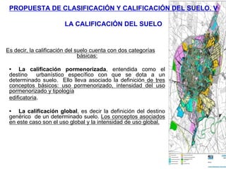 PROPUESTA DE CLASIFICACIÓN Y CALIFICACIÓN DEL SUELO. V

                        LA CALIFICACIÓN DEL SUELO


Es decir, la calificación del suelo cuenta con dos categorías
                               básicas:

 • La calificación pormenorizada, entendida como el
 destino     urbanístico específico con que se dota a un
 determinado suelo. Ello lleva asociado la definición de tres
 conceptos básicos: uso pormenorizado, intensidad del uso
 pormenorizado y tipología
 edificatoria.

 • La calificación global, es decir la definición del destino
 genérico de un determinado suelo. Los conceptos asociados
 en este caso son el uso global y la intensidad de uso global.
 