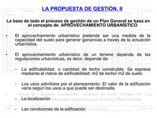 LA PROPUESTA DE GESTIÓN. II

La base de todo el proceso de gestión de un Plan General se basa en
          el concepto de APROVECHAMIENTO URBANÍSTICO

•   El aprovechamiento urbanístico pretende ser una medida de la
    capacidad del suelo para generar ganancias a través de la actuación
    urbanística.

•   El aprovechamiento urbanístico de un terreno depende de las
    regulaciones urbanísticas, es decir, depende de:

    -   La edificabilidad, o cantidad de techo construible: Se expresa
        mediante el índice de edificabilidad: m2 de techo/ m2 de suelo.

    -   Los usos admitidos por el planeamiento. El valor de la edificación
        varía según los usos a que puede ser destinada.

    -   La localización

    -   Las condiciones de la edificación
 