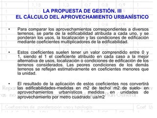 LA PROPUESTA DE GESTIÓN. III
    EL CÁLCULO DEL APROVECHAMIENTO URBANÍSTICO

•   Para comparar los aprovechamientos correspondientes a diversos
    terrenos, se parte de la edificabilidad atribuida a cada uno, y se
    ponderan los usos, la localización y las condiciones de edificación
    mediante coeficientes multiplicadores de la edificabilidad.

•   Estos coeficientes suelen tener un valor comprendido entre 0 y
    1, siendo el 1 el coeficiente atribuido en cada caso a la mejor
    alternativa de usos, localización o condiciones de edificación de los
    terrenos considerados. Las peores condiciones de los demás
    terrenos se reflejan estimativamente en coeficientes menores que
    la unidad.

•   El resultado de la aplicación de estos coeficientes nos convertirá
    las edificabilidades-medidas en m2 de techo/ m2 de suelo- en
    aprovechamientos urbanísticos medidos en unidades de
    aprovechamiento por metro cuadrado: ua/m2
 