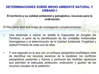 DETERMINACIONES SOBRE MEDIO AMBIENTE NATURAL Y
                       URBANO I
    El territorio y su calidad ambiental y paisajística, recursos para la
                                  ordenación.

El Plan debe abrir dos líneas de investigación complementarias:

•    Una destinada a valorar en detalle la Capacidad de Acogida del
     Territorio, a partir de la identificación de las Unidades Ambientales
     Homogéneas y la determinación de la Calidad Ambiental, Fragilidad y
     Aptitud Primaria de cada una de ellas,

•    Y una segunda en la que con un enfoque paisajístico-morfológico trate
     de identificar los recursos escénico de la localidad, los conflictos
     paisajísticos presentes y futuros y promover las medidas oportunas
     que permitan la adecuada protección, ordenación y gestión de los
     recursos visuales de la población .
 