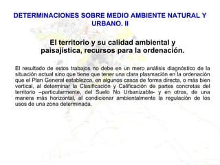 DETERMINACIONES SOBRE MEDIO AMBIENTE NATURAL Y
                  URBANO. II

            El territorio y su calidad ambiental y
          paisajística, recursos para la ordenación.

El resultado de estos trabajos no debe en un mero análisis diagnóstico de la
situación actual sino que tiene que tener una clara plasmación en la ordenación
que el Plan General establezca, en algunos casos de forma directa, o más bien
vertical, al determinar la Clasificación y Calificación de partes concretas del
territorio –particularmente, del Suelo No Urbanizable- y en otros, de una
manera más horizontal, al condicionar ambientalmente la regulación de los
usos de una zona determinada.
 