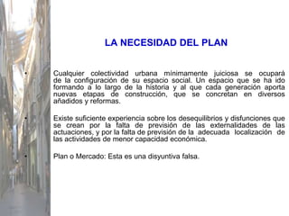LA NECESIDAD DEL PLAN


•   Cualquier colectividad urbana mínimamente juiciosa se ocupará
    de la configuración de su espacio social. Un espacio que se ha ido
    formando a lo largo de la historia y al que cada generación aporta
    nuevas etapas de construcción, que se concretan en diversos
    añadidos y reformas.

•   Existe suficiente experiencia sobre los desequilibrios y disfunciones que
    se crean por la falta de previsión de las externalidades de las
    actuaciones, y por la falta de previsión de la adecuada localización de
    las actividades de menor capacidad económica.

•   Plan o Mercado: Esta es una disyuntiva falsa.
 