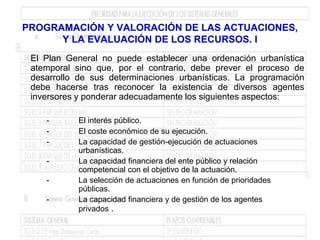 PROGRAMACIÓN Y VALORACIÓN DE LAS ACTUACIONES,
      Y LA EVALUACIÓN DE LOS RECURSOS. I
 El Plan General no puede establecer una ordenación urbanística
 atemporal sino que, por el contrario, debe prever el proceso de
 desarrollo de sus determinaciones urbanísticas. La programación
 debe hacerse tras reconocer la existencia de diversos agentes
 inversores y ponderar adecuadamente los siguientes aspectos:

    -       El interés público.
    -       El coste económico de su ejecución.
    -       La capacidad de gestión-ejecución de actuaciones
            urbanísticas.
    -       La capacidad financiera del ente público y relación
            competencial con el objetivo de la actuación.
    -       La selección de actuaciones en función de prioridades
            públicas.
    -       La capacidad financiera y de gestión de los agentes
            privados .
 