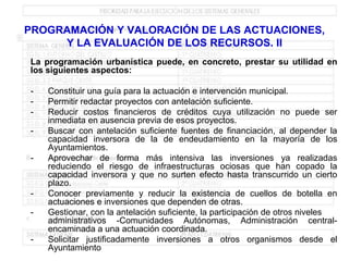 PROGRAMACIÓN Y VALORACIÓN DE LAS ACTUACIONES,
     Y LA EVALUACIÓN DE LOS RECURSOS. II
La programación urbanística puede, en concreto, prestar su utilidad en
los siguientes aspectos:

-   Constituir una guía para la actuación e intervención municipal.
-   Permitir redactar proyectos con antelación suficiente.
-   Reducir costos financieros de créditos cuya utilización no puede ser
    inmediata en ausencia previa de esos proyectos.
-   Buscar con antelación suficiente fuentes de financiación, al depender la
    capacidad inversora de la de endeudamiento en la mayoría de los
    Ayuntamientos.
-   Aprovechar de forma más intensiva las inversiones ya realizadas
    reduciendo el riesgo de infraestructuras ociosas que han copado la
    capacidad inversora y que no surten efecto hasta transcurrido un cierto
    plazo.
-   Conocer previamente y reducir la existencia de cuellos de botella en
    actuaciones e inversiones que dependen de otras.
-   Gestionar, con la antelación suficiente, la participación de otros niveles
    administrativos -Comunidades Autónomas, Administración central-
    encaminada a una actuación coordinada.
-   Solicitar justificadamente inversiones a otros organismos desde el
    Ayuntamiento
 