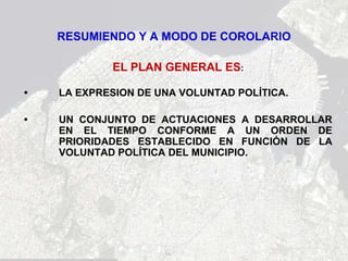 RESUMIENDO Y A MODO DE COROLARIO

            EL PLAN GENERAL ES:

•   LA EXPRESION DE UNA VOLUNTAD POLÍTICA.

•   UN CONJUNTO DE ACTUACIONES A DESARROLLAR
    EN EL TIEMPO CONFORME A UN ORDEN DE
    PRIORIDADES ESTABLECIDO EN FUNCIÓN DE LA
    VOLUNTAD POLÍTICA DEL MUNICIPIO.
 