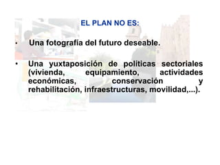 EL PLAN NO ES:

•   Una fotografía del futuro deseable.

•   Una yuxtaposición de políticas sectoriales
    (vivienda,      equipamiento,       actividades
    económicas,             conservación            y
    rehabilitación, infraestructuras, movilidad,...).
 
