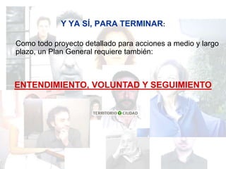 Y YA SÍ, PARA TERMINAR:

Como todo proyecto detallado para acciones a medio y largo
plazo, un Plan General requiere también:



ENTENDIMIENTO, VOLUNTAD Y SEGUIMIENTO
 