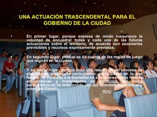 UNA ACTUACIÓN TRASCENDENTAL PARA EL
           GOBIERNO DE LA CIUDAD

•     En primer lugar, porque expresa de modo inequívoco la
      voluntad de encuadrar todas y cada una de las futuras
      actuaciones sobre el territorio, de acuerdo con escenarios
      previsibles y recursos expresamente previstos.

•     En segundo lugar, porque se da cuenta de las reglas de juego
      que regirán en la ciudad.

•     Y en tercer lugar, porque todo ello resulta de un proceso de
      elaboración y consulta participativo; participativo en lo que
      hace a la consulta a la sociedad en sus más variadas formas
      organizativas y modalidades de actuación, así como
      participativo en lo relacionado con los diversos organismos y
      entes del Estado.
 