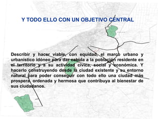 Y TODO ELLO CON UN OBJETIVO CENTRAL




Describir y hacer viable, con equidad, el marco urbano y
urbanístico idóneo para dar cabida a la población residente en
el territorio y a su actividad cívica, social y económica. Y
hacerlo construyendo desde la ciudad existente y su entorno
natural para poder conseguir con todo ello una ciudad más
prospera, ordenada y hermosa que contribuya al bienestar de
sus ciudadanos.
 