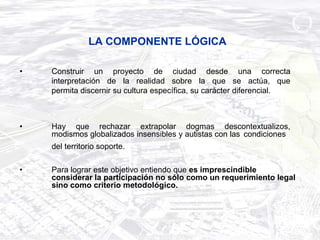 LA COMPONENTE LÓGICA

•   Construir un proyecto de ciudad desde una correcta
    interpretación de la realidad sobre la que se actúa, que
    permita discernir su cultura específica, su carácter diferencial.



•   Hay que rechazar extrapolar dogmas descontextualizos,
    modismos globalizados insensibles y autistas con las condiciones
    del territorio soporte.

•   Para lograr este objetivo entiendo que es imprescindible
    considerar la participación no sólo como un requerimiento legal
    sino como criterio metodológico.
 