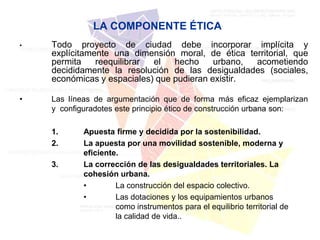 LA COMPONENTE ÉTICA
•   Todo proyecto de ciudad debe incorporar implícita y
    explícitamente una dimensión moral, de ética territorial, que
    permita    reequilibrar el   hecho     urbano, acometiendo
    decididamente la resolución de las desigualdades (sociales,
    económicas y espaciales) que pudieran existir.

•   Las líneas de argumentación que de forma más eficaz ejemplarizan
    y configuradotes este principio ético de construcción urbana son:

    1.      Apuesta firme y decidida por la sostenibilidad.
    2.      La apuesta por una movilidad sostenible, moderna y
            eficiente.
    3.      La corrección de las desigualdades territoriales. La
            cohesión urbana.
            •        La construcción del espacio colectivo.
            •        Las dotaciones y los equipamientos urbanos
                     como instrumentos para el equilibrio territorial de
                     la calidad de vida..
 