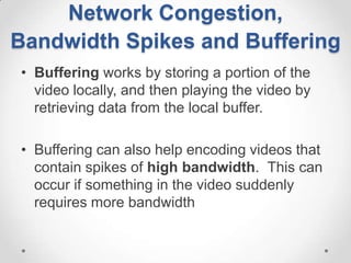 Network Congestion,
Bandwidth Spikes and Buffering
• Buffering works by storing a portion of the
  video locally, and then playing the video by
  retrieving data from the local buffer.

• Buffering can also help encoding videos that
  contain spikes of high bandwidth. This can
  occur if something in the video suddenly
  requires more bandwidth
 