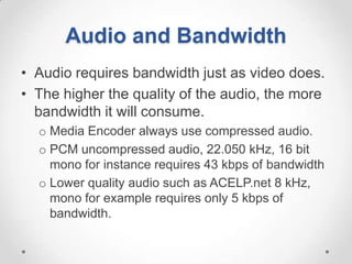 Audio and Bandwidth
• Audio requires bandwidth just as video does.
• The higher the quality of the audio, the more
  bandwidth it will consume.
  o Media Encoder always use compressed audio.
  o PCM uncompressed audio, 22.050 kHz, 16 bit
    mono for instance requires 43 kbps of bandwidth
  o Lower quality audio such as ACELP.net 8 kHz,
    mono for example requires only 5 kbps of
    bandwidth.
 