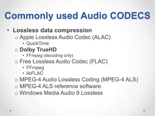 Commonly used Audio CODECS
• Lossless data compression
  o Apple Lossless Audio Codec (ALAC)
    • QuickTime
  o Dolby TrueHD
    • FFmpeg (decoding only)
  o Free Lossless Audio Codec (FLAC)
    • FFmpeg
    • libFLAC
  o MPEG-4 Audio Lossless Coding (MPEG-4 ALS)
  o MPEG-4 ALS reference software
  o Windows Media Audio 9 Lossless
 