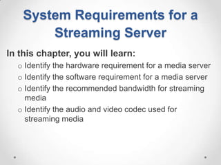 System Requirements for a
        Streaming Server
In this chapter, you will learn:
  o Identify the hardware requirement for a media server
  o Identify the software requirement for a media server
  o Identify the recommended bandwidth for streaming
    media
  o Identify the audio and video codec used for
    streaming media
 