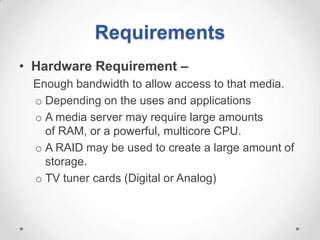 Requirements
• Hardware Requirement –
 Enough bandwidth to allow access to that media.
 o Depending on the uses and applications
 o A media server may require large amounts
   of RAM, or a powerful, multicore CPU.
 o A RAID may be used to create a large amount of
   storage.
 o TV tuner cards (Digital or Analog)
 