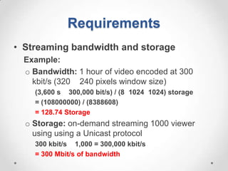 Requirements
• Streaming bandwidth and storage
  Example:
  o Bandwidth: 1 hour of video encoded at 300
    kbit/s (320 240 pixels window size)
    (3,600 s 300,000 bit/s) / (8 1024 1024) storage
    = (108000000) / (8388608)
    = 128.74 Storage
  o Storage: on-demand streaming 1000 viewer
    using using a Unicast protocol
    300 kbit/s 1,000 = 300,000 kbit/s
    = 300 Mbit/s of bandwidth
 