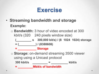 Exercise
• Streaming bandwidth and storage
  Example:
  o Bandwidth: 3 hour of video encoded at 300
    kbit/s (320 240 pixels window size)
    (_________ s 300,000 bit/s) / (8 1024 1024) storage
    = (__________) / (8388608)
    = ___________ Storage
  o Storage: on-demand streaming 3500 viewer
    using using a Unicast protocol
    300 kbit/s _________ = __________ kbit/s
    = _________Mbit/s of bandwidth
 