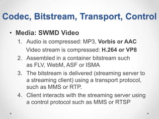 Codec, Bitstream, Transport, Control
 • Media: SWMD Video
   1. Audio is compressed: MP3, Vorbis or AAC
      Video stream is compressed: H.264 or VP8
   2. Assembled in a container bitstream such
      as FLV, WebM, ASF or ISMA
   3. The bitstream is delivered (streaming server to
      a streaming client) using a transport protocol,
      such as MMS or RTP.
   4. Client interacts with the streaming server using
      a control protocol such as MMS or RTSP
 
