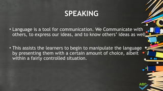 SPEAKING
• Language is a tool for communication. We Communicate with
others, to express our ideas, and to know others’ ideas as well.
• This assists the learners to begin to manipulate the language
by presenting them with a certain amount of choice, albeit
within a fairly controlled situation.
 