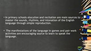 • In primary schools elocution and recitation are main sources to
master the sounds, rhythms, and intonation of the English
language through simple reproduction.
• The manifestations of the language in games and pair work
activities are encouraging source to learn to speak the
language.
 